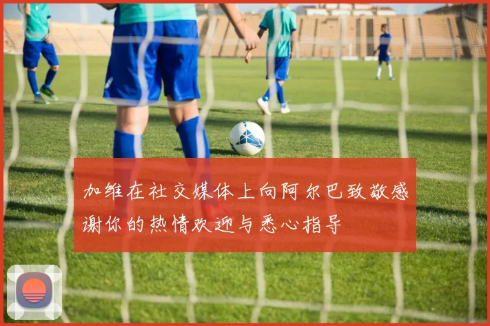 加维在社交媒体上向阿尔巴致敬感谢你的热情欢迎与悉心指导
