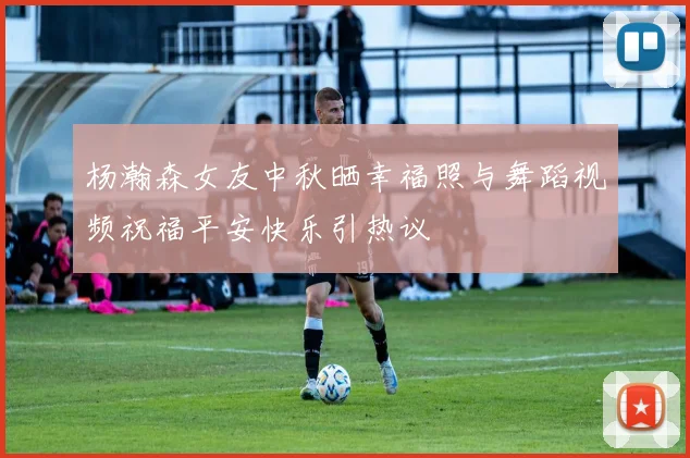 杨瀚森女友中秋晒幸福照与舞蹈视频祝福平安快乐引热议