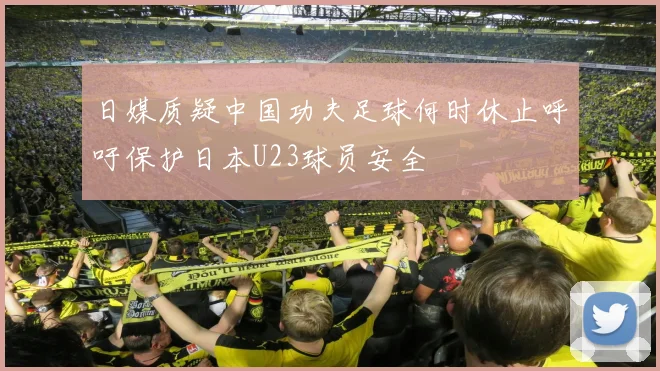 日媒质疑中国功夫足球何时休止呼吁保护日本U23球员安全