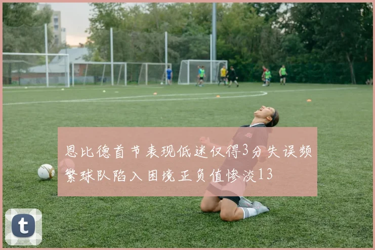 恩比德首节表现低迷仅得3分失误频繁球队陷入困境正负值惨淡13