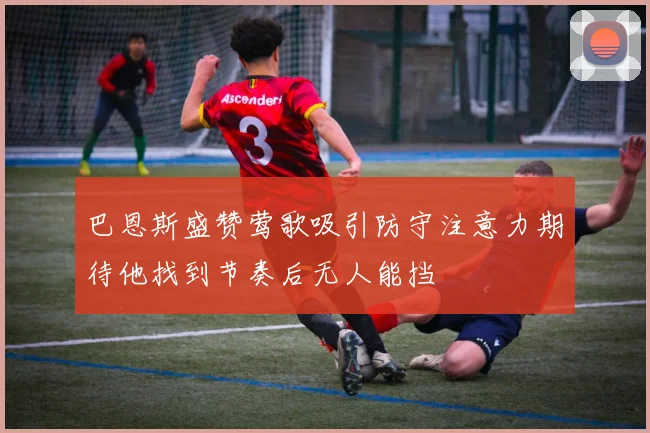 巴恩斯盛赞莺歌吸引防守注意力期待他找到节奏后无人能挡