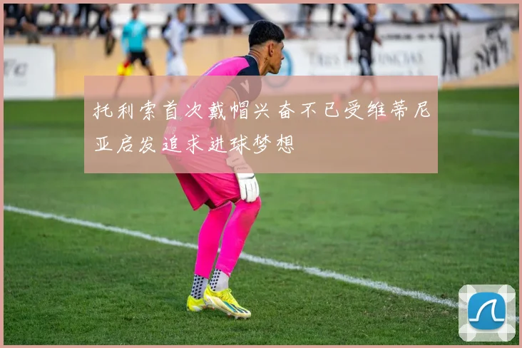 托利索首次戴帽兴奋不已受维蒂尼亚启发追求进球梦想
