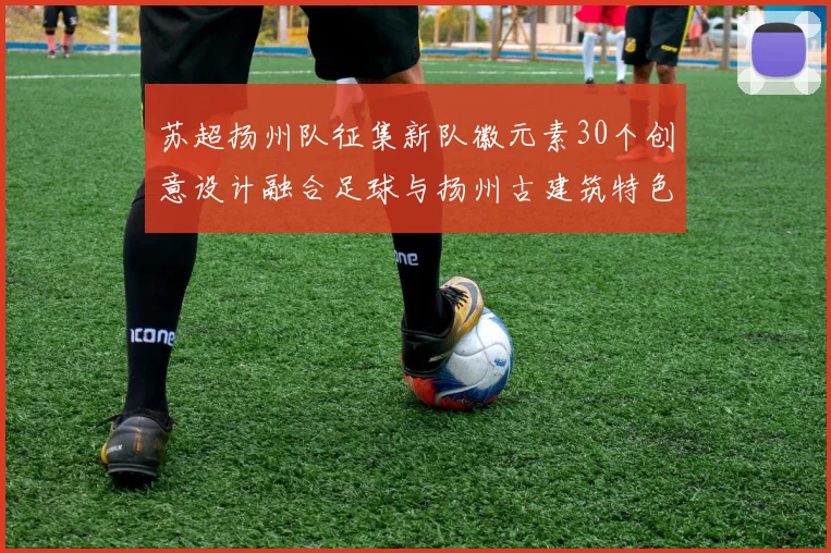 苏超扬州队征集新队徽元素30个创意设计融合足球与扬州古建筑特色