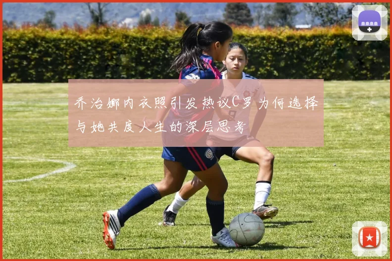 乔治娜内衣照引发热议C罗为何选择与她共度人生的深层思考