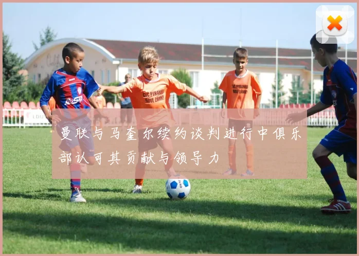 曼联与马奎尔续约谈判进行中俱乐部认可其贡献与领导力