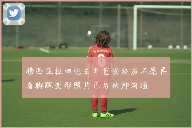 穆西亚拉回忆去年重伤经历不愿再看脚踝变形照片已与纳帅沟通
