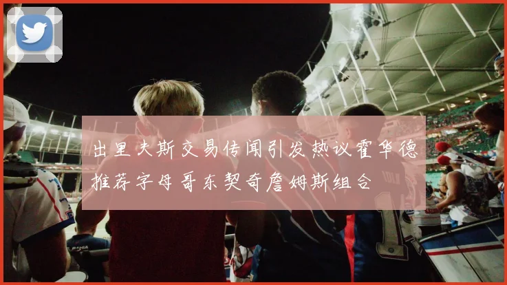 出里夫斯交易传闻引发热议霍华德推荐字母哥东契奇詹姆斯组合