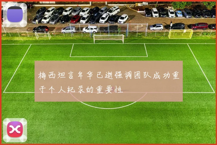 梅西坦言年华已逝强调团队成功重于个人纪录的重要性