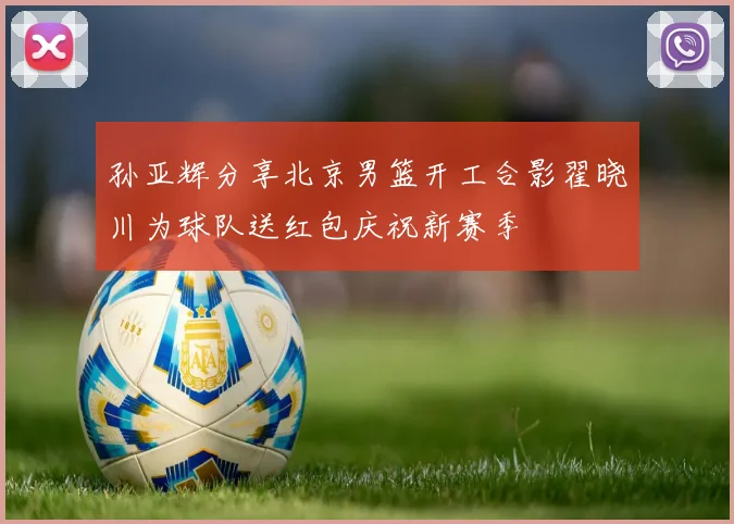 孙亚辉分享北京男篮开工合影翟晓川为球队送红包庆祝新赛季