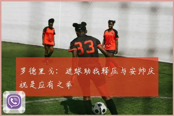 罗德里戈：进球助我释压与安帅庆祝是应有之举