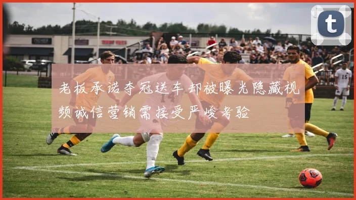 老板承诺夺冠送车却被曝光隐藏视频诚信营销需接受严峻考验