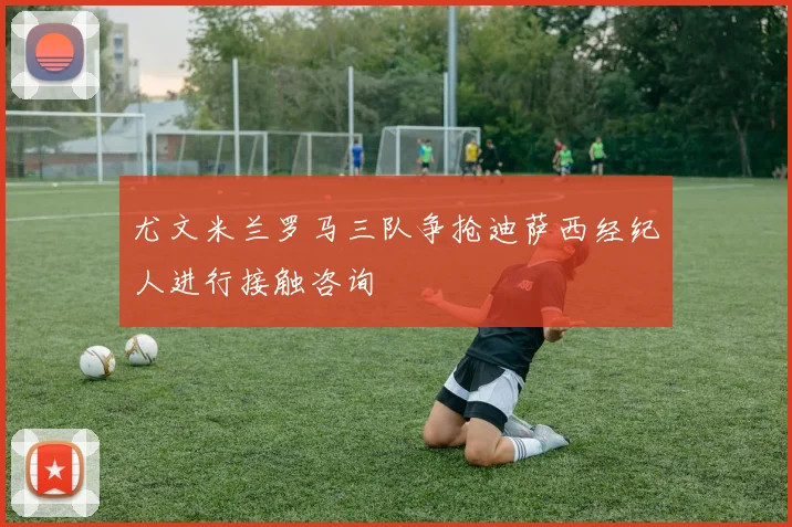 尤文米兰罗马三队争抢迪萨西经纪人进行接触咨询