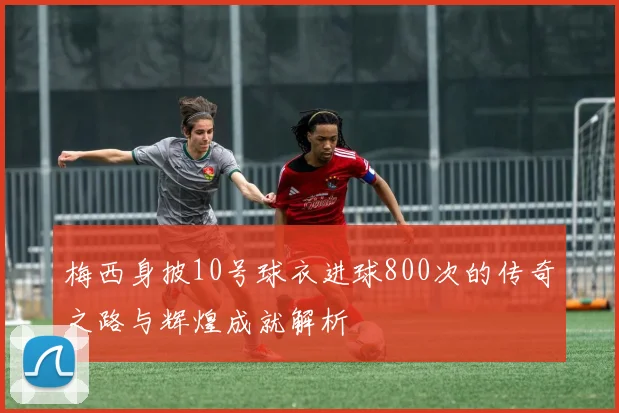 梅西身披10号球衣进球800次的传奇之路与辉煌成就解析
