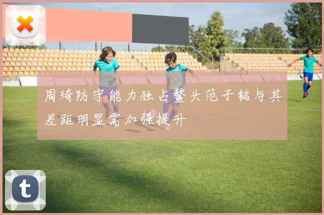 周琦防守能力独占鳌头范子铭与其差距明显需加强提升