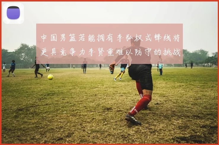 中国男篮若能拥有李弘权式锋线将更具竞争力李贤重难以防守的挑战