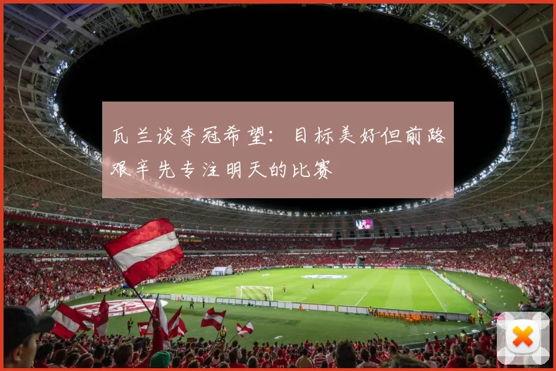 瓦兰谈夺冠希望：目标美好但前路艰辛先专注明天的比赛