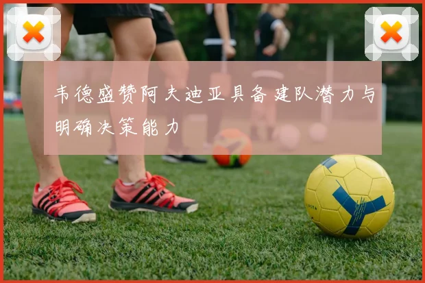 韦德盛赞阿夫迪亚具备建队潜力与明确决策能力