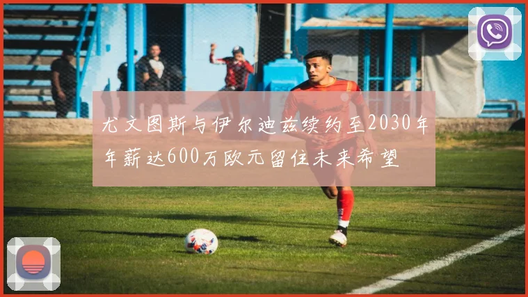 尤文图斯与伊尔迪兹续约至2030年年薪达600万欧元留住未来希望