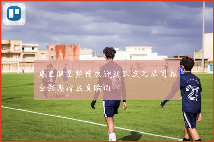 库里晒图热情欢迎新队友兄弟同框合影期待成真瞬间